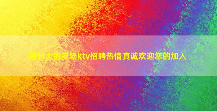郴州大的夜场ktv招聘热情真诚欢迎您的加入